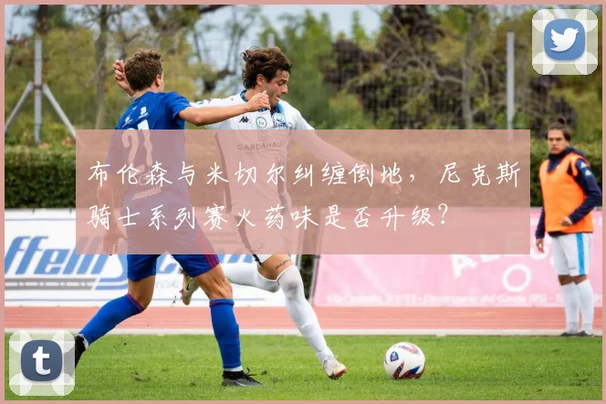 布伦森与米切尔纠缠倒地，尼克斯骑士系列赛火药味是否升级？