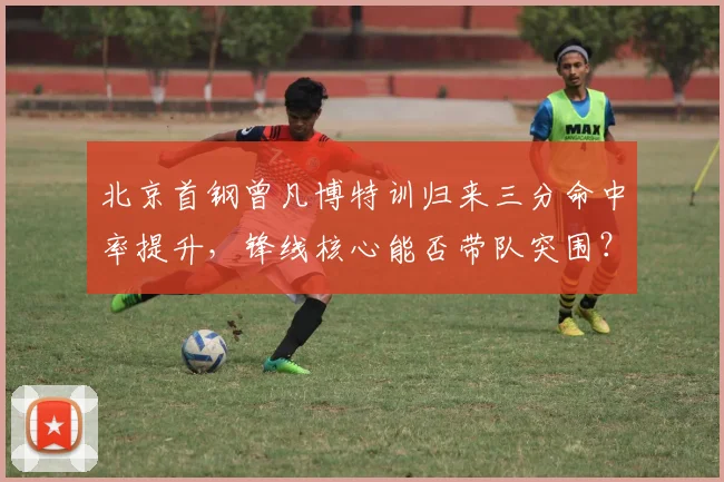 北京首钢曾凡博特训归来三分命中率提升，锋线核心能否带队突围？